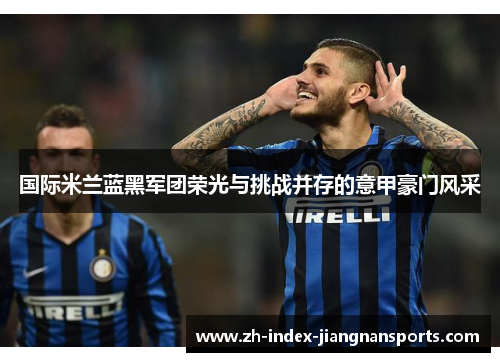 国际米兰蓝黑军团荣光与挑战并存的意甲豪门风采 国际米兰蓝黑军团荣光与挑战并存的意甲豪门风采