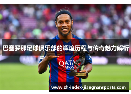 巴塞罗那足球俱乐部的辉煌历程与传奇魅力解析