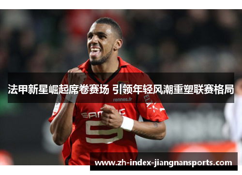 法甲新星崛起席卷赛场 引领年轻风潮重塑联赛格局