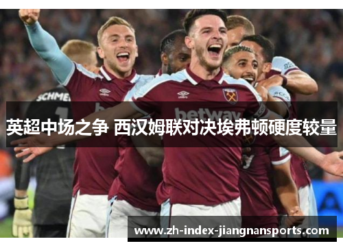 英超中场之争 西汉姆联对决埃弗顿硬度较量