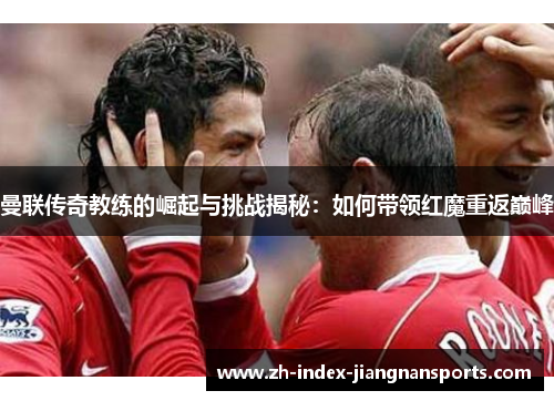 曼联传奇教练的崛起与挑战揭秘：如何带领红魔重返巅峰